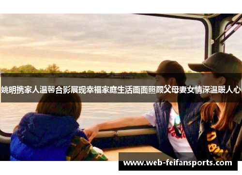 姚明携家人温馨合影展现幸福家庭生活画面照顾父母妻女情深温暖人心