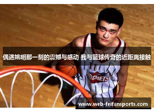偶遇姚明那一刻的震撼与感动 我与篮球传奇的近距离接触