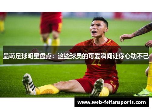 最萌足球明星盘点：这些球员的可爱瞬间让你心动不已