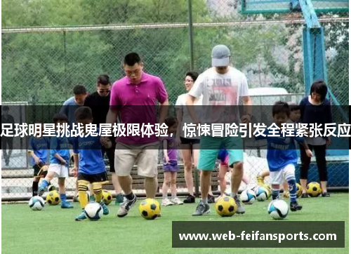 足球明星挑战鬼屋极限体验，惊悚冒险引发全程紧张反应