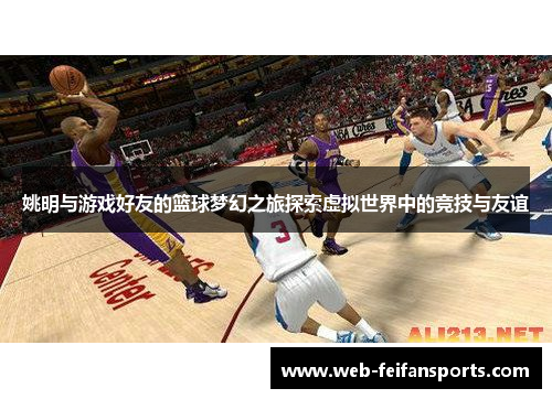 姚明与游戏好友的篮球梦幻之旅探索虚拟世界中的竞技与友谊